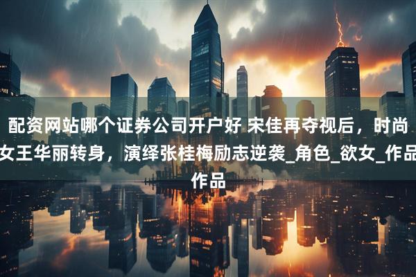配资网站哪个证券公司开户好 宋佳再夺视后，时尚女王华丽转身，演绎张桂梅励志逆袭_角色_欲女_作品