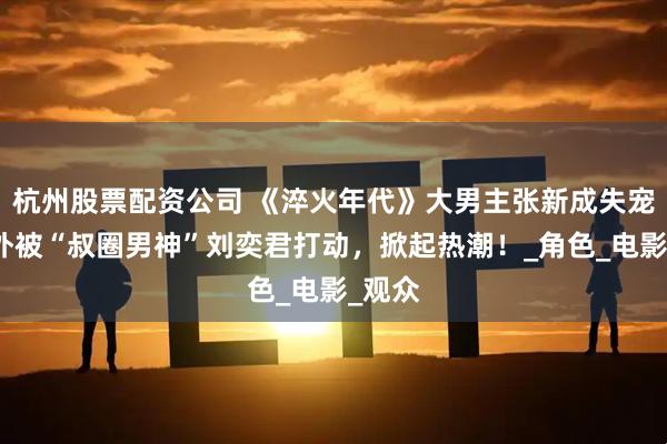 杭州股票配资公司 《淬火年代》大男主张新成失宠，意外被“叔圈男神”刘奕君打动，掀起热潮！_角色_电影_观众