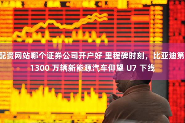 配资网站哪个证券公司开户好 里程碑时刻，比亚迪第 1300 万辆新能源汽车仰望 U7 下线