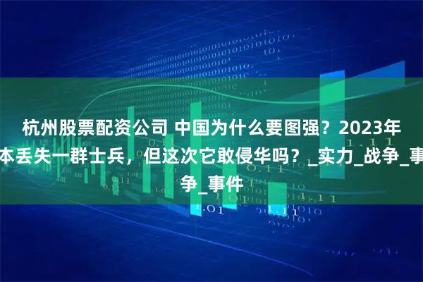 杭州股票配资公司 中国为什么要图强？2023年日本丢失一群士兵，但这次它敢侵华吗？_实力_战争_事件
