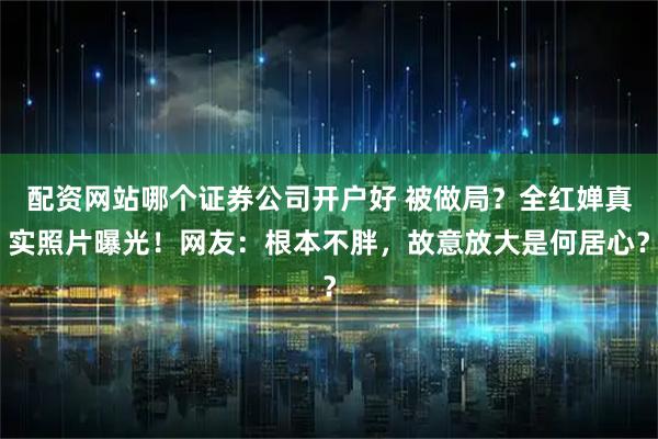 配资网站哪个证券公司开户好 被做局？全红婵真实照片曝光！网友：根本不胖，故意放大是何居心？