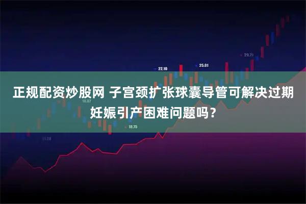 正规配资炒股网 子宫颈扩张球囊导管可解决过期妊娠引产困难问题吗？