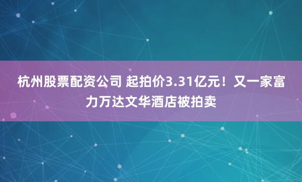 杭州股票配资公司 起拍价3.31亿元！又一家富力万达文华酒店被拍卖