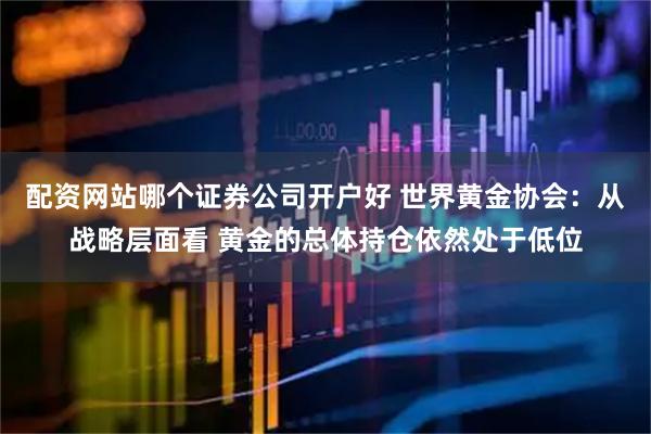 配资网站哪个证券公司开户好 世界黄金协会：从战略层面看 黄金的总体持仓依然处于低位