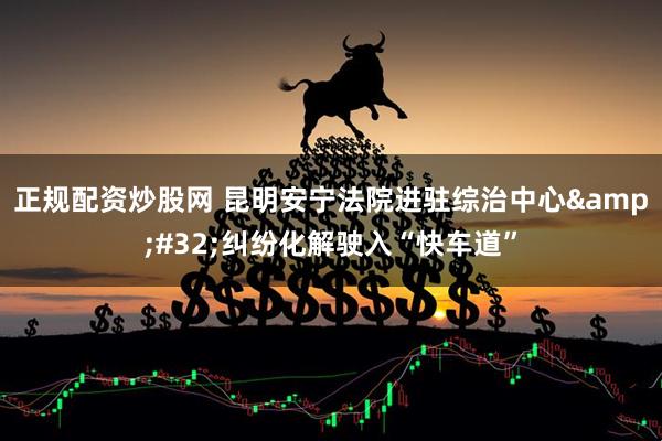 正规配资炒股网 昆明安宁法院进驻综治中心 纠纷化解驶入“快车道”